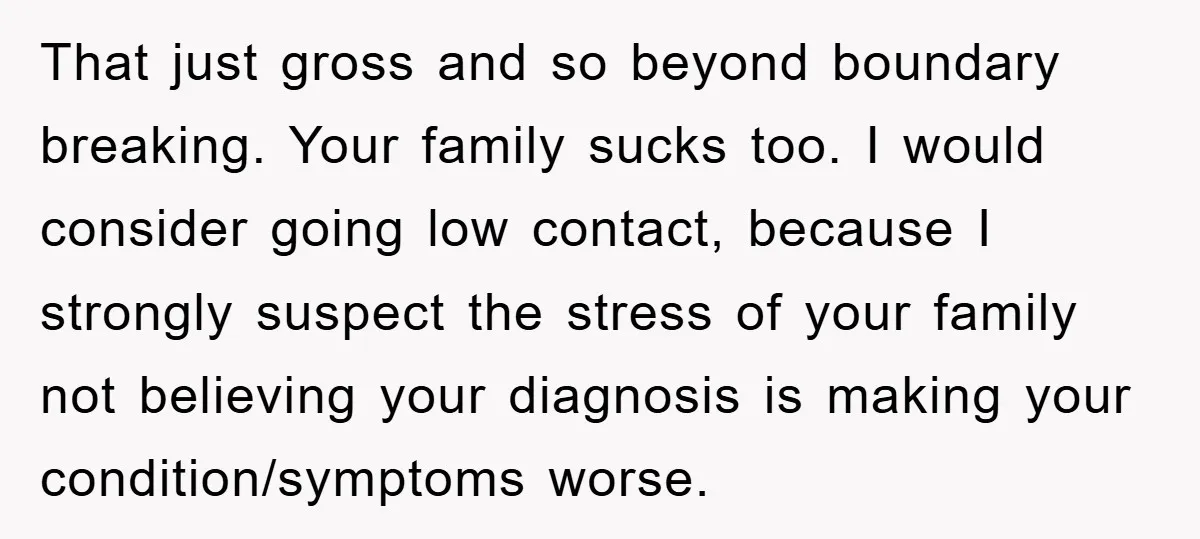 That just gross and so beyond boundary breaking. Your family sucks too. I would consider going low contact, because I strongly suspect the stress of your family not believing your...