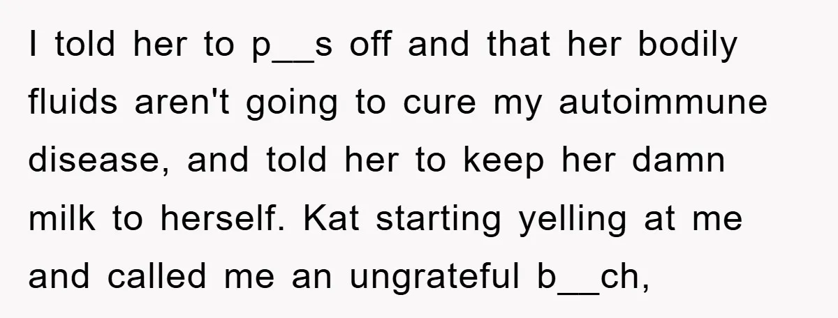 I told her to p__s off and that her bodily fluids aren't going to cure my autoimmune disease, and told her to keep her damn milk to herself. Kat starting...