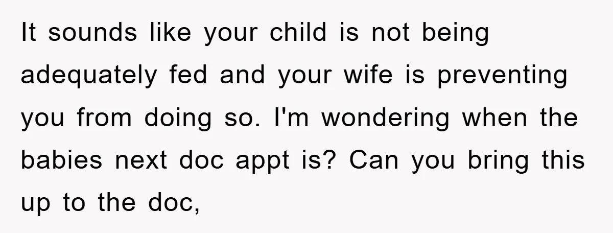 It sounds like your child is not being adequately fed and your wife is preventing you from doing so. I'm wondering when the babies next doc appt is? Can you...