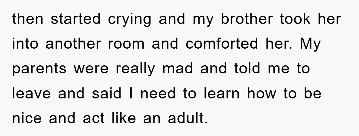 then started crying and my brother took her into another room and comforted her. My parents were really mad and told me to leave and said I need to learn...