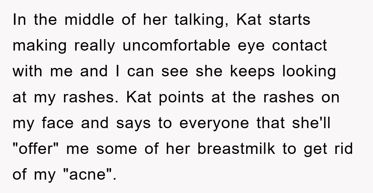 In the middle of her talking, Kat starts making really uncomfortable eye contact with me and I can see she keeps looking at my rashes. Kat points at the rashes...