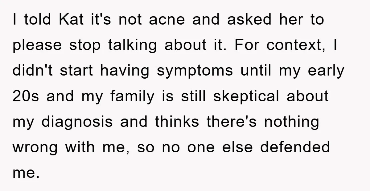 I told Kat it's not acne and asked her to please stop talking about it. For context, I didn't start having symptoms until my early 20s and my family is...