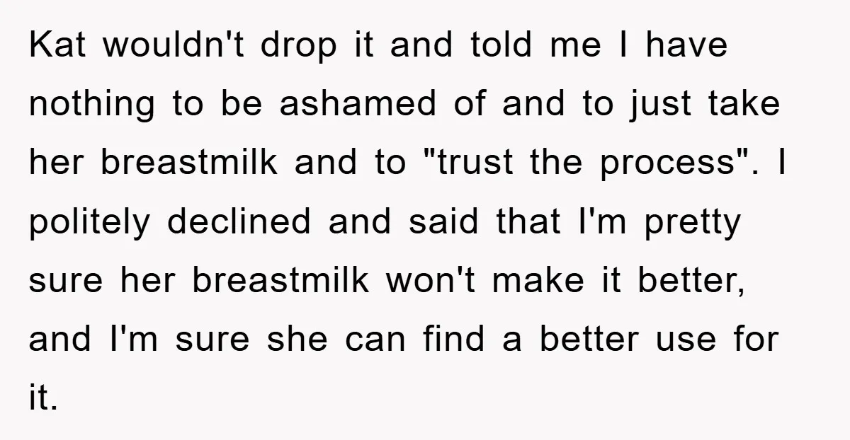 Kat wouldn't drop it and told me I have nothing to be ashamed of and to just take her breastmilk and to "trust the process". I politely declined and said...