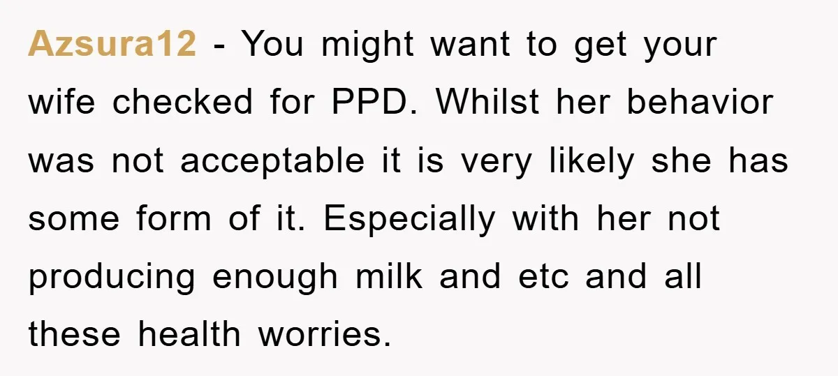 Azsura12 − You might want to get your wife checked for PPD. Whilst her behavior was not acceptable it is very likely she has some form of it. Especially with...