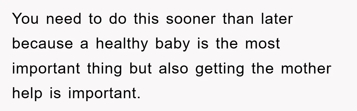You need to do this sooner than later because a healthy baby is the most important thing but also getting the mother help is important.
