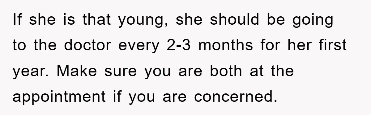 If she is that young, she should be going to the doctor every 2-3 months for her first year. Make sure you are both at the appointment if you are...