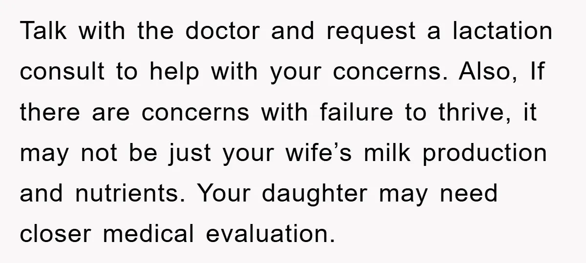 Talk with the doctor and request a lactation consult to help with your concerns. Also, If there are concerns with failure to thrive, it may not be just your wife’s...