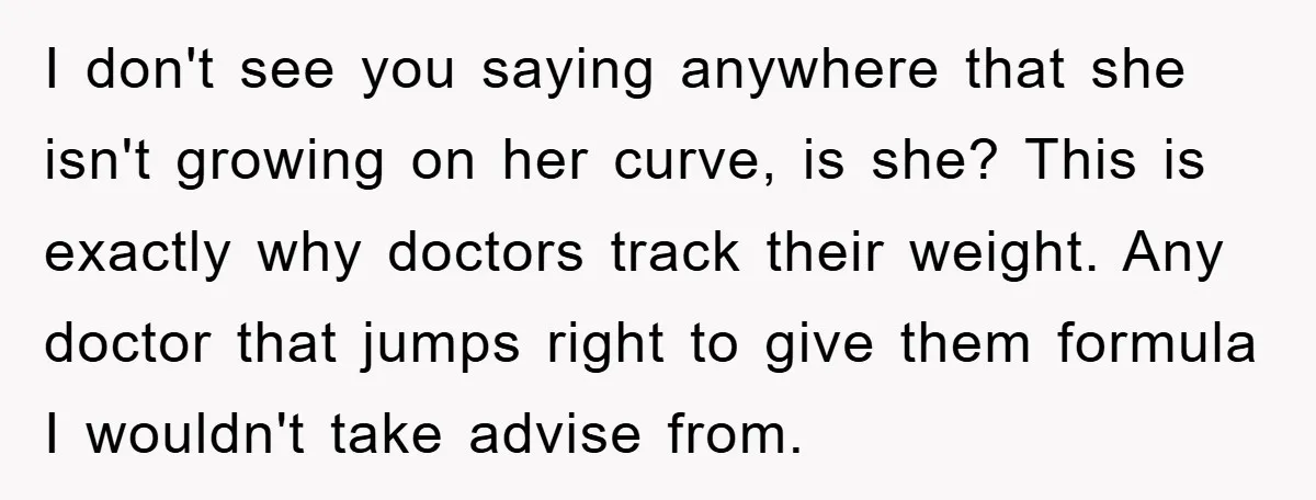 I don't see you saying anywhere that she isn't growing on her curve, is she? This is exactly why doctors track their weight. Any doctor that jumps right to give...