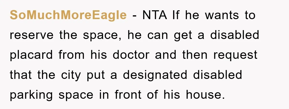 SoMuchMoreEagle − NTA If he wants to reserve the space, he can get a disabled placard from his doctor and then request that the city put a designated disabled parking...