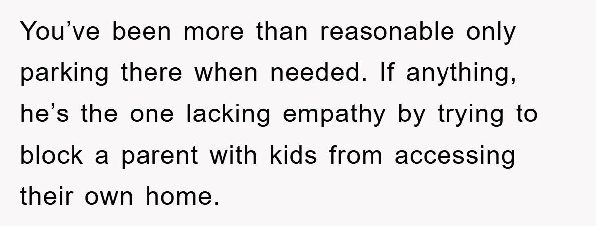 You’ve been more than reasonable only parking there when needed. If anything, he’s the one lacking empathy by trying to block a parent with kids from accessing their own home.