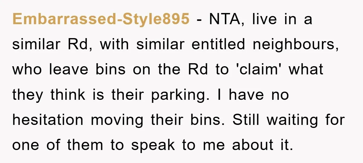 Embarrassed-Style895 − NTA, live in a similar Rd, with similar entitled neighbours, who leave bins on the Rd to 'claim' what they think is their parking. I have no hesitation...