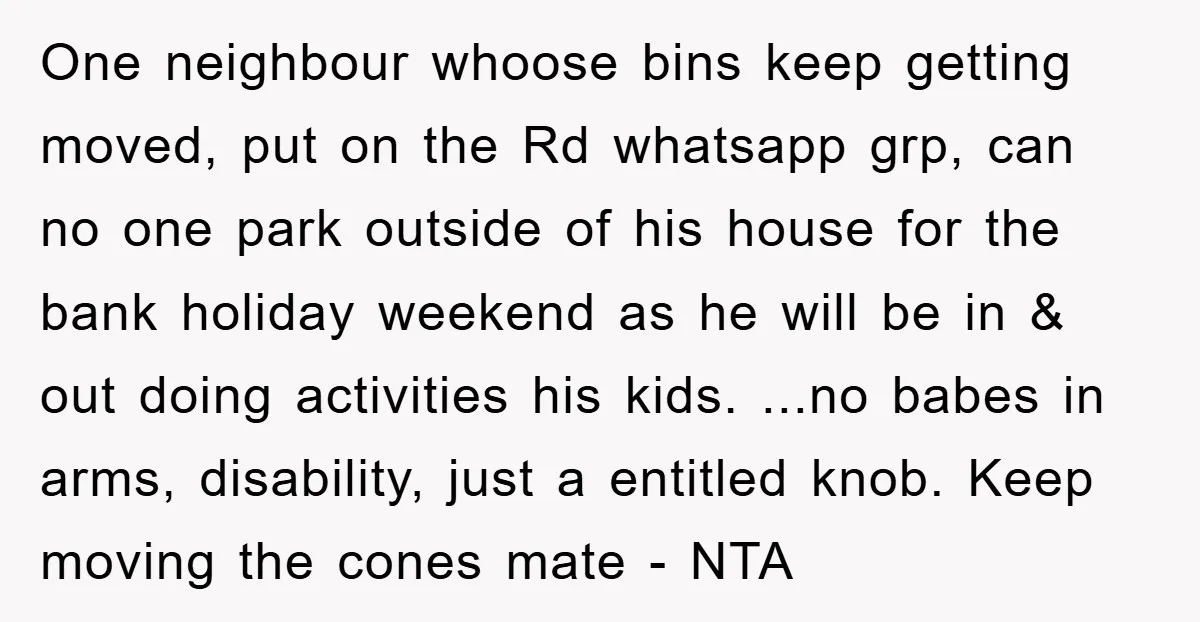 One neighbour whoose bins keep getting moved, put on the Rd whatsapp grp, can no one park outside of his house for the bank holiday weekend as he will be...