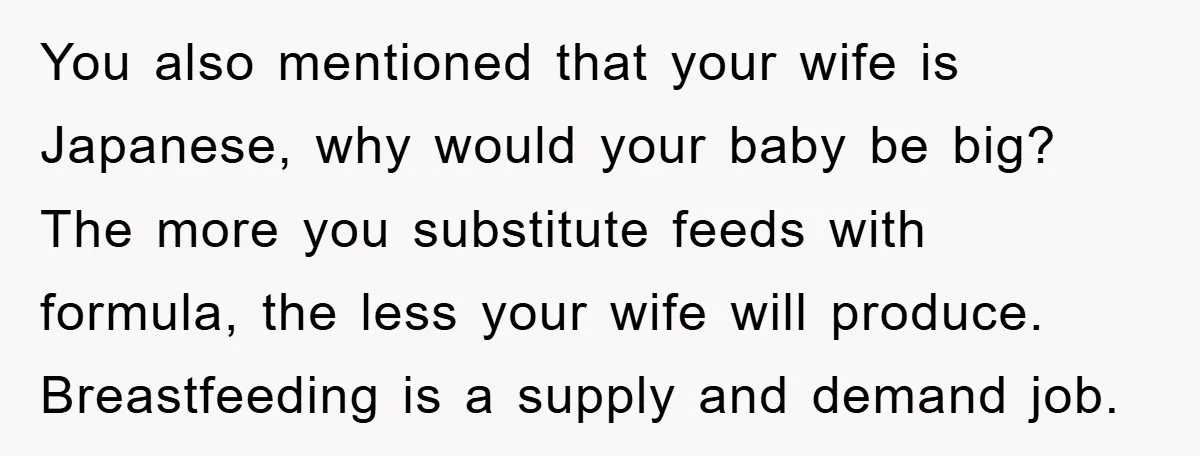 You also mentioned that your wife is Japanese, why would your baby be big? The more you substitute feeds with formula, the less your wife will produce. Breastfeeding is a...