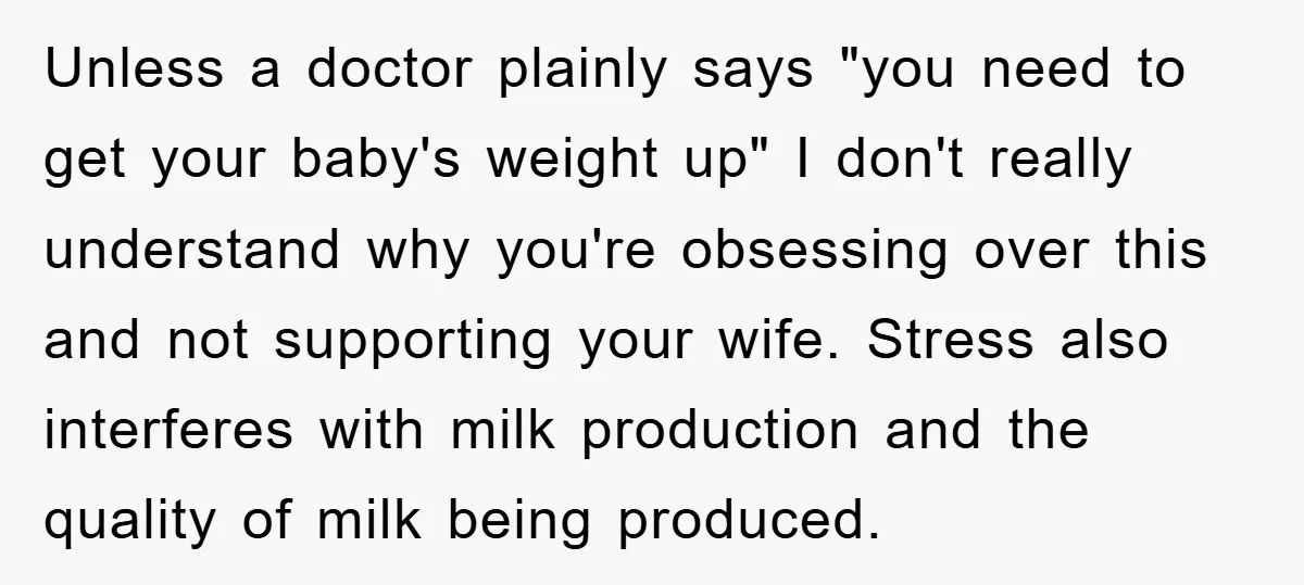 Unless a doctor plainly says "you need to get your baby's weight up" I don't really understand why you're obsessing over this and not supporting your wife. Stress also interferes...