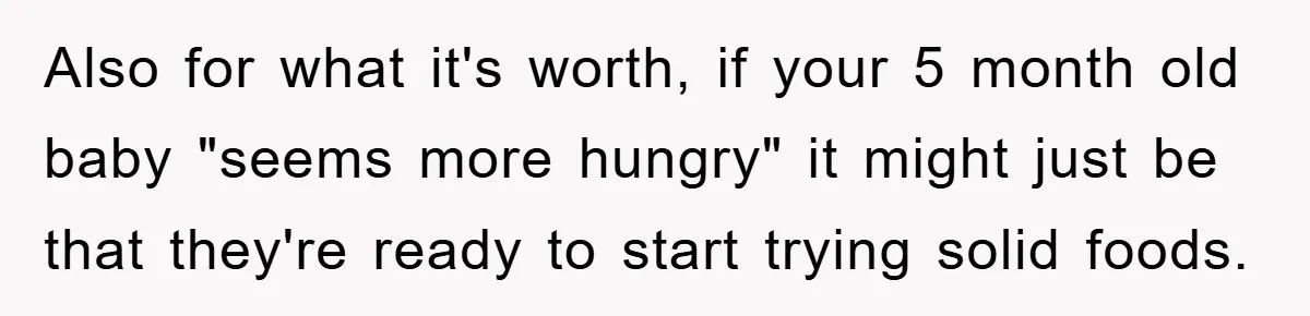 Also for what it's worth, if your 5 month old baby "seems more hungry" it might just be that they're ready to start trying solid foods.