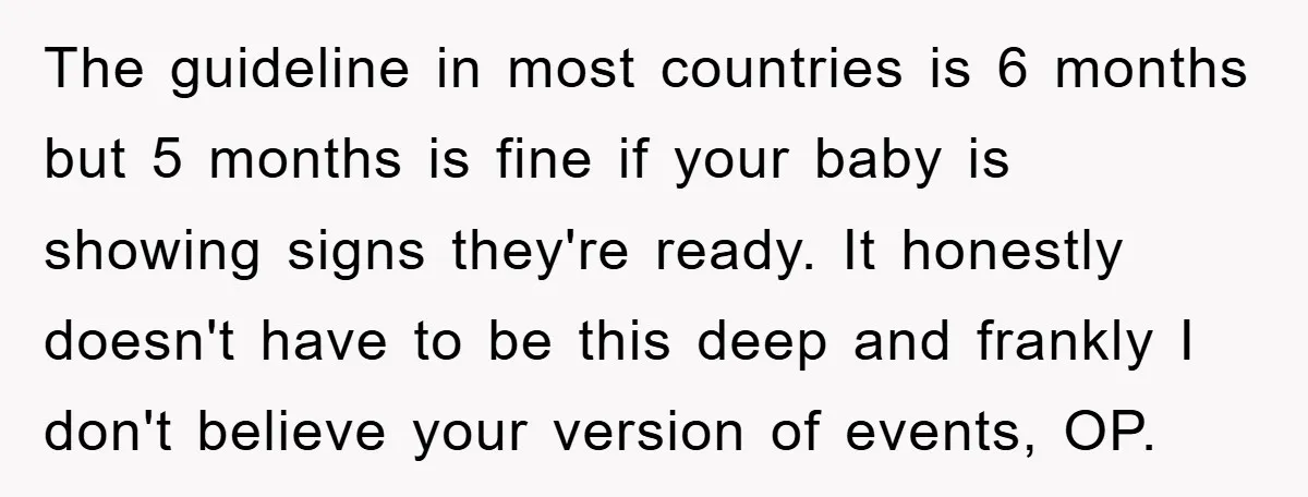 The guideline in most countries is 6 months but 5 months is fine if your baby is showing signs they're ready. It honestly doesn't have to be this deep and...