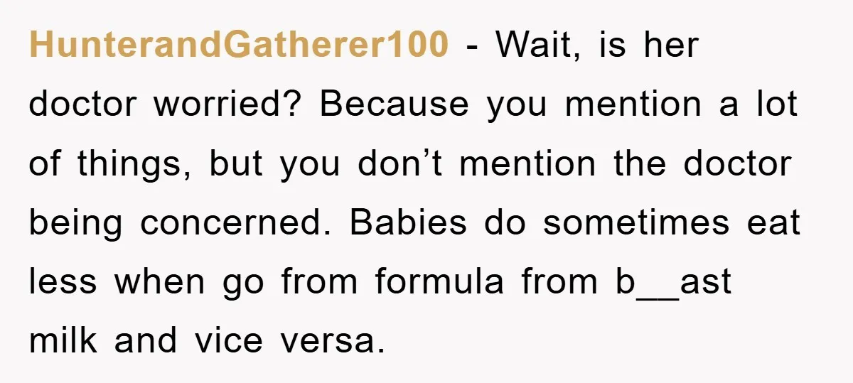 HunterandGatherer100 − Wait, is her doctor worried? Because you mention a lot of things, but you don’t mention the doctor being concerned. Babies do sometimes eat less when go from...