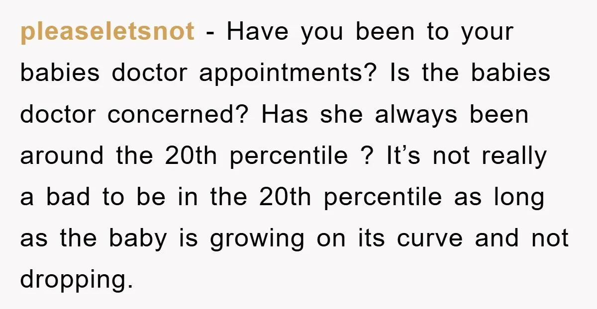pleaseletsnot − Have you been to your babies doctor appointments? Is the babies doctor concerned? Has she always been around the 20th percentile ? It’s not really a bad to...