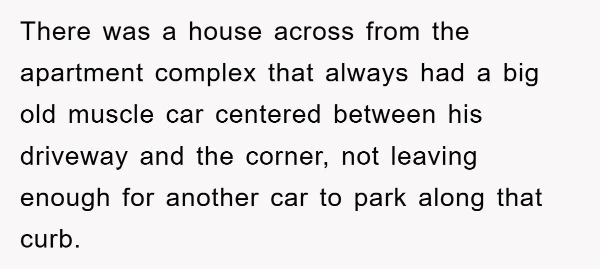 There was a house across from the apartment complex that always had a big old muscle car centered between his driveway and the corner, not leaving enough for another car...
