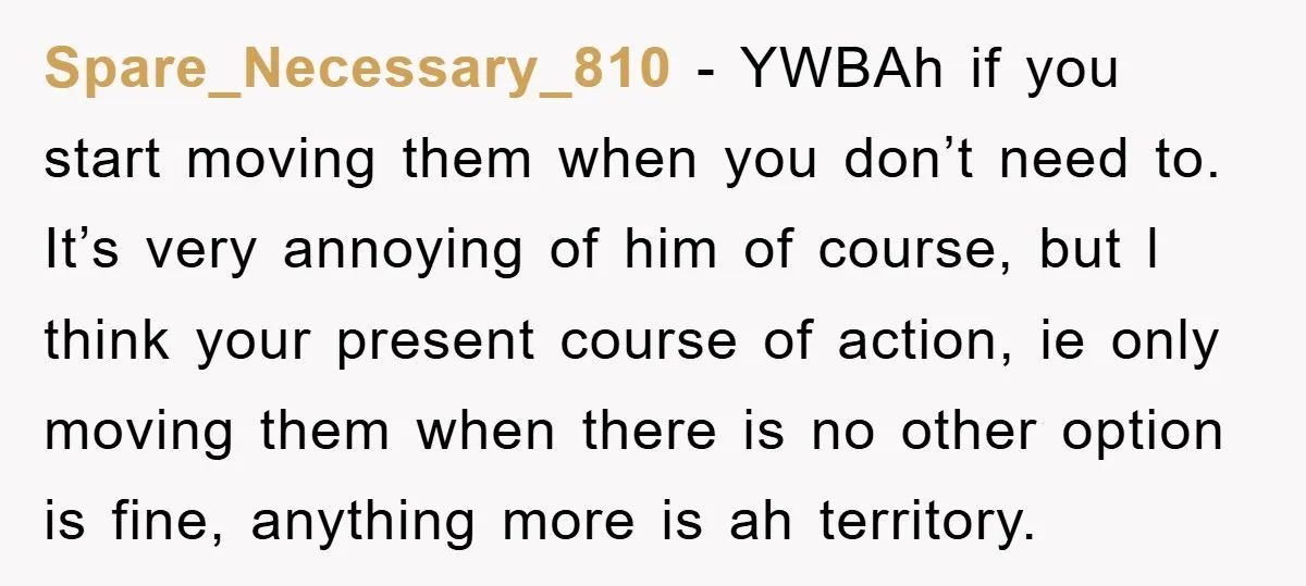 Spare_Necessary_810 − YWBAh if you start moving them when you don’t need to. It’s very annoying of him of course, but l think your present course of action, ie only...