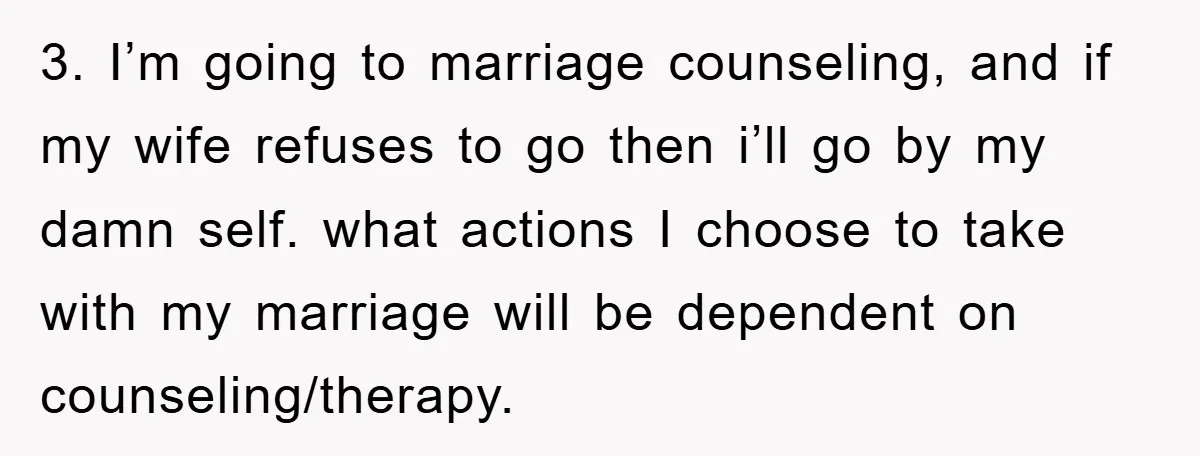 3. I’m going to marriage counseling, and if my wife refuses to go then i’ll go by my damn self. what actions I choose to take with my marriage will...