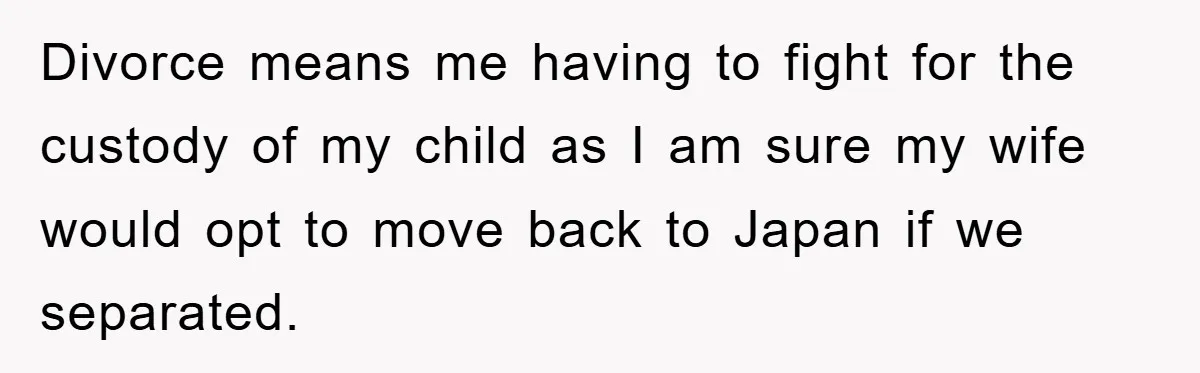 Divorce means me having to fight for the custody of my child as I am sure my wife would opt to move back to Japan if we separated.