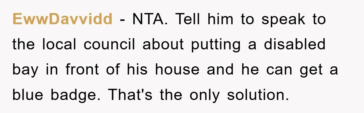 EwwDavvidd − NTA. Tell him to speak to the local council about putting a disabled bay in front of his house and he can get a blue badge. That's the...