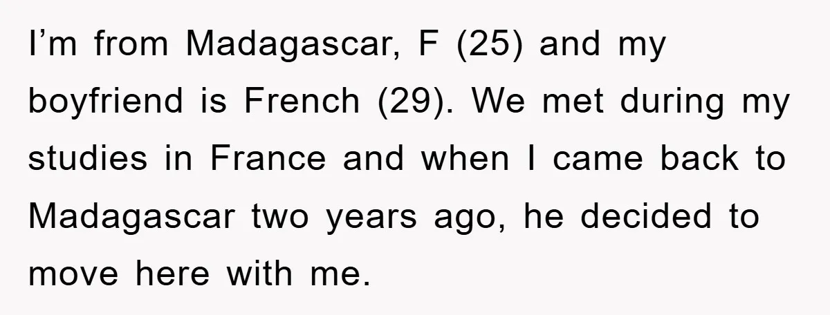 I’m from Madagascar, F (25) and my boyfriend is French (29). We met during my studies in France and when I came back to Madagascar two years ago, he decided...