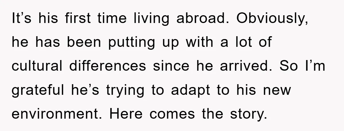 It’s his first time living abroad. Obviously, he has been putting up with a lot of cultural differences since he arrived. So I’m grateful he’s trying to adapt to his...
