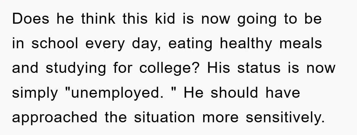 Does he think this kid is now going to be in school every day, eating healthy meals and studying for college? His status is now simply "unemployed. " He should...