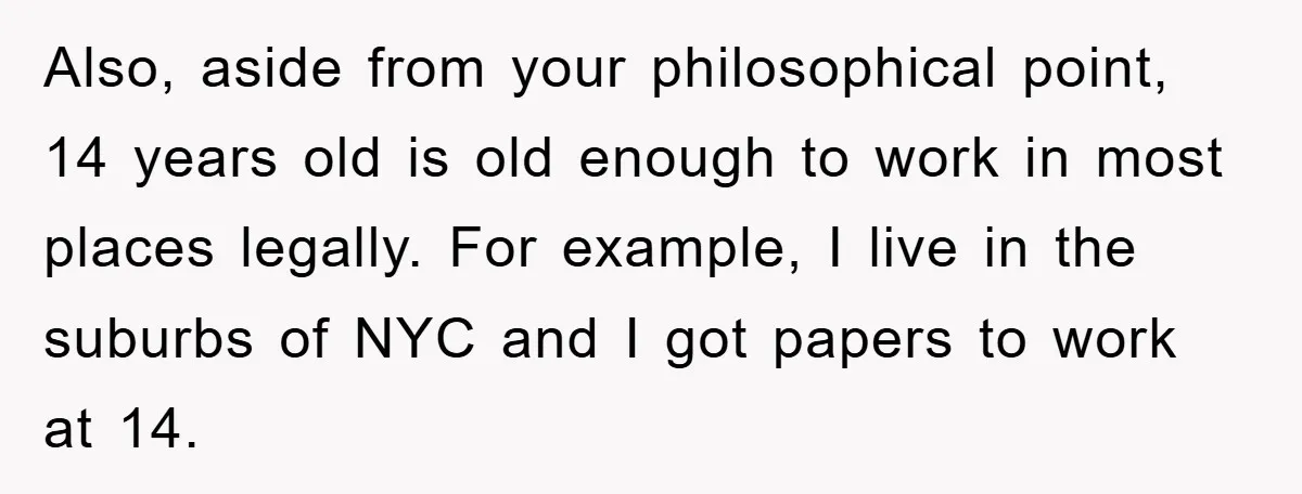Also, aside from your philosophical point, 14 years old is old enough to work in most places legally. For example, I live in the suburbs of NYC and I got...
