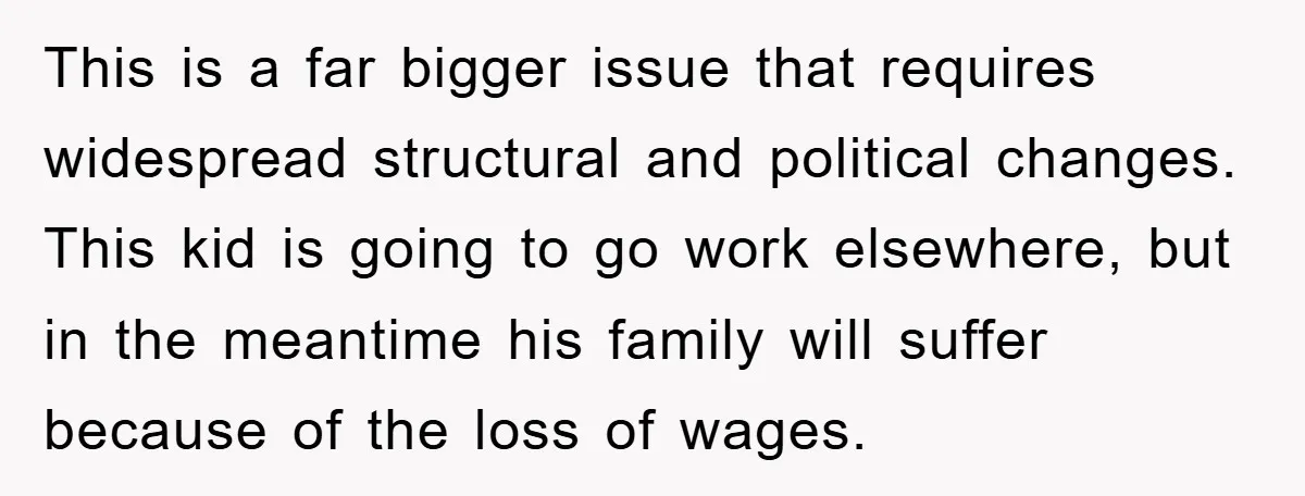This is a far bigger issue that requires widespread structural and political changes. This kid is going to go work elsewhere, but in the meantime his family will suffer because...