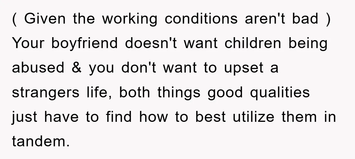 ( Given the working conditions aren't bad ) Your boyfriend doesn't want children being abused & you don't want to upset a strangers life, both things good qualities just have...