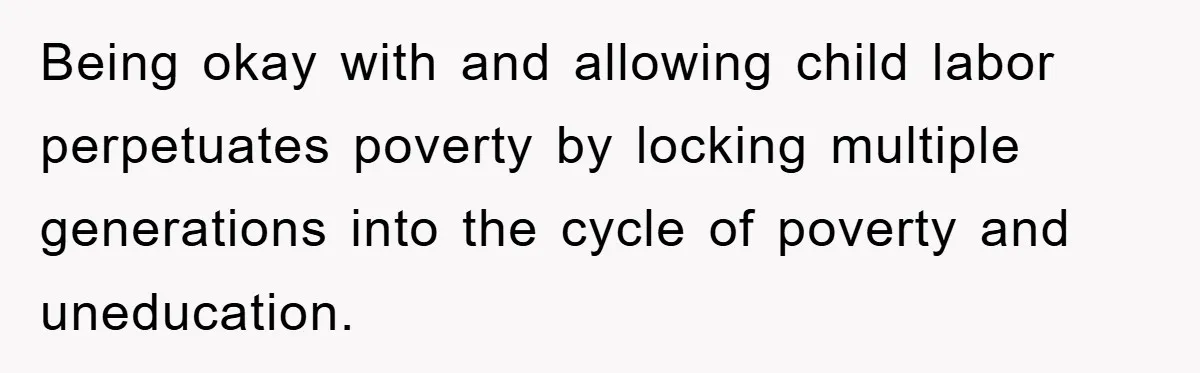 Being okay with and allowing child labor perpetuates poverty by locking multiple generations into the cycle of poverty and uneducation.
