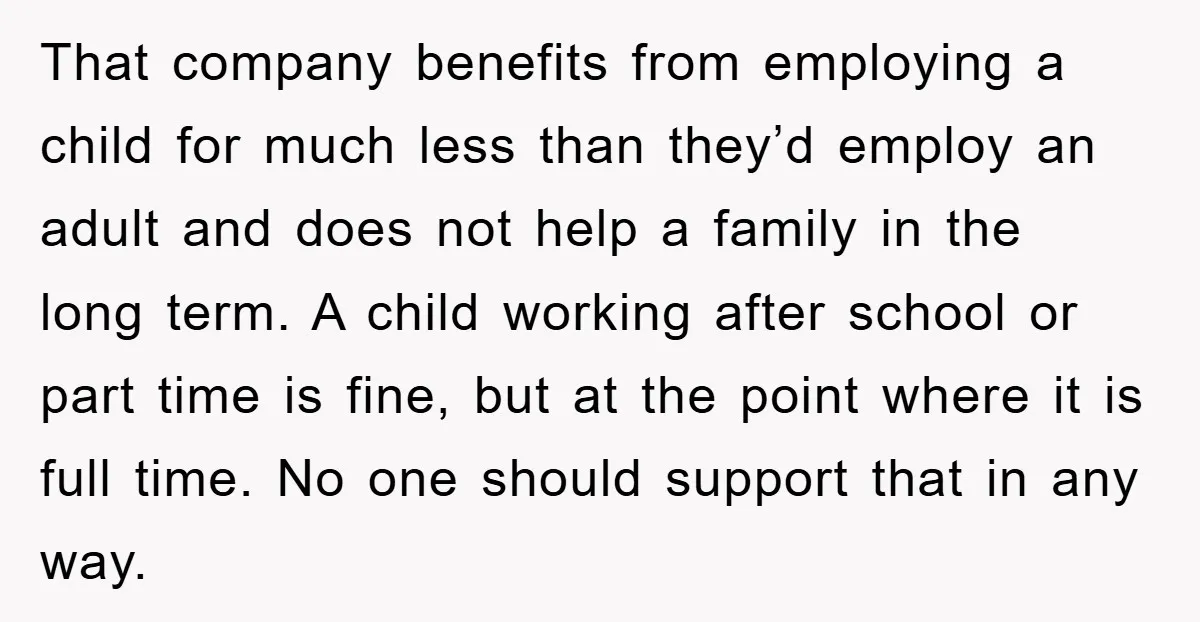 That company benefits from employing a child for much less than they’d employ an adult and does not help a family in the long term. A child working after school...