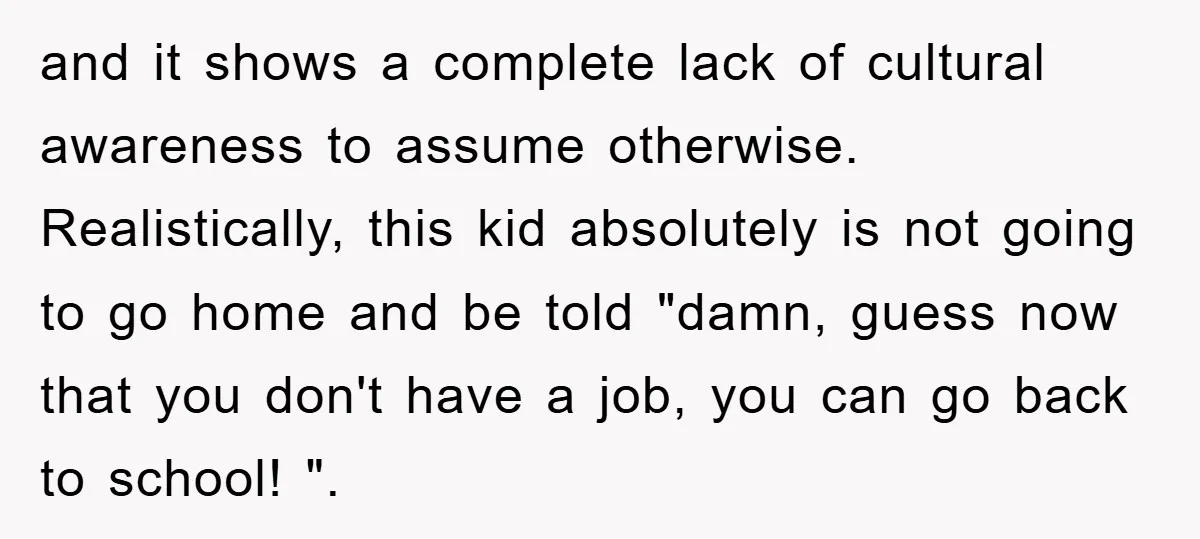 and it shows a complete lack of cultural awareness to assume otherwise. Realistically, this kid absolutely is not going to go home and be told "damn, guess now that you...