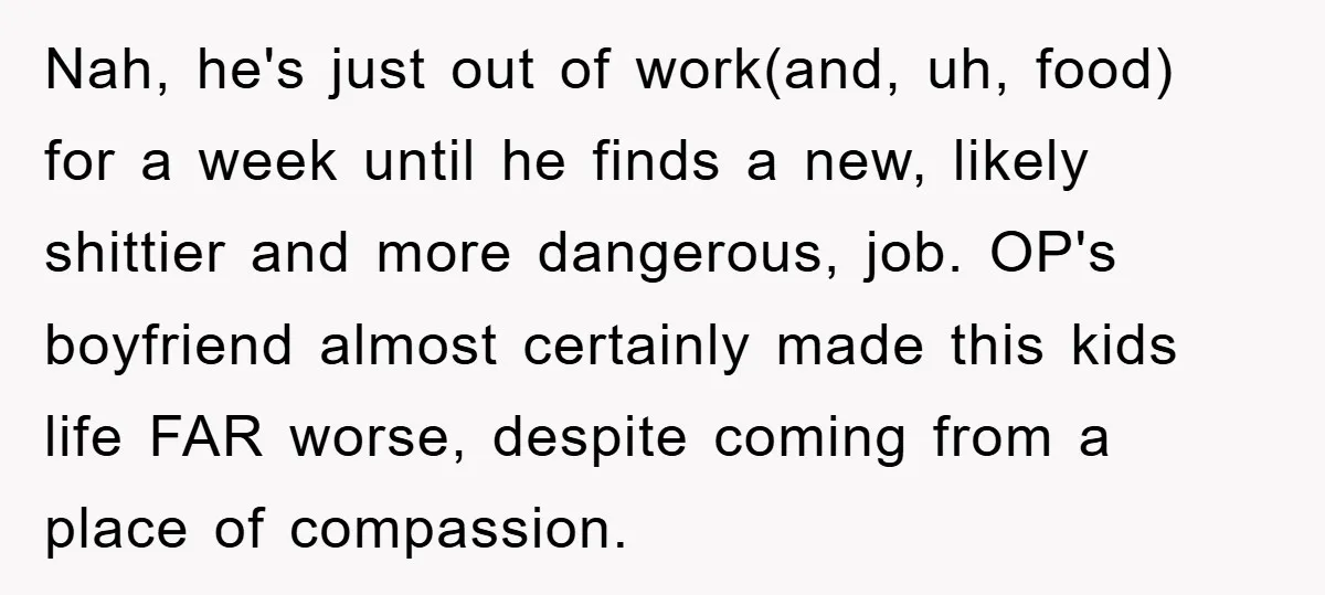 Nah, he's just out of work(and, uh, food) for a week until he finds a new, likely shittier and more dangerous, job. OP's boyfriend almost certainly made this kids life...