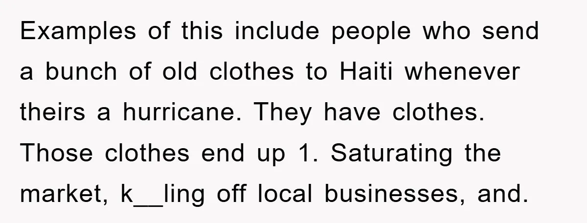 Examples of this include people who send a bunch of old clothes to Haiti whenever theirs a hurricane. They have clothes. Those clothes end up 1. Saturating the market, k__ling...