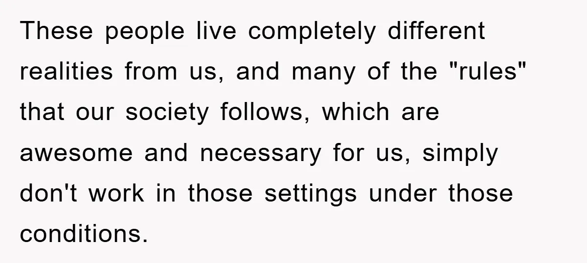 These people live completely different realities from us, and many of the "rules" that our society follows, which are awesome and necessary for us, simply don't work in those settings...