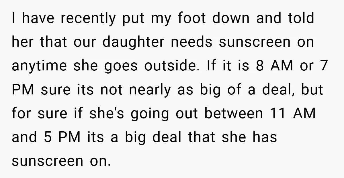 I have recently put my foot down and told her that our daughter needs sunscreen on anytime she goes outside. If it is 8 AM or 7 PM sure its...