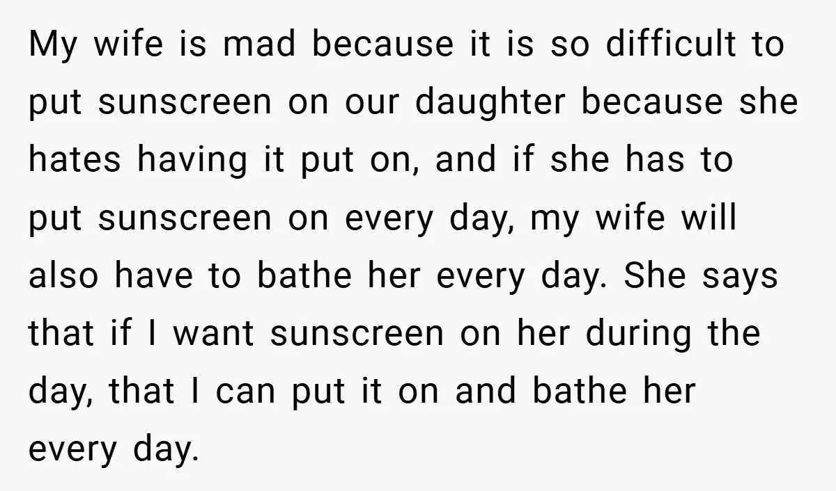My wife is mad because it is so difficult to put sunscreen on our daughter because she hates having it put on, and if she has to put sunscreen on...