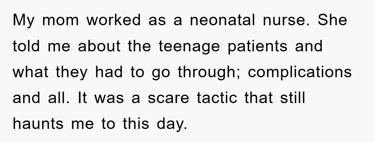 My mom worked as a neonatal nurse. She told me about the teenage patients and what they had to go through; complications and all. It was a scare tactic that...