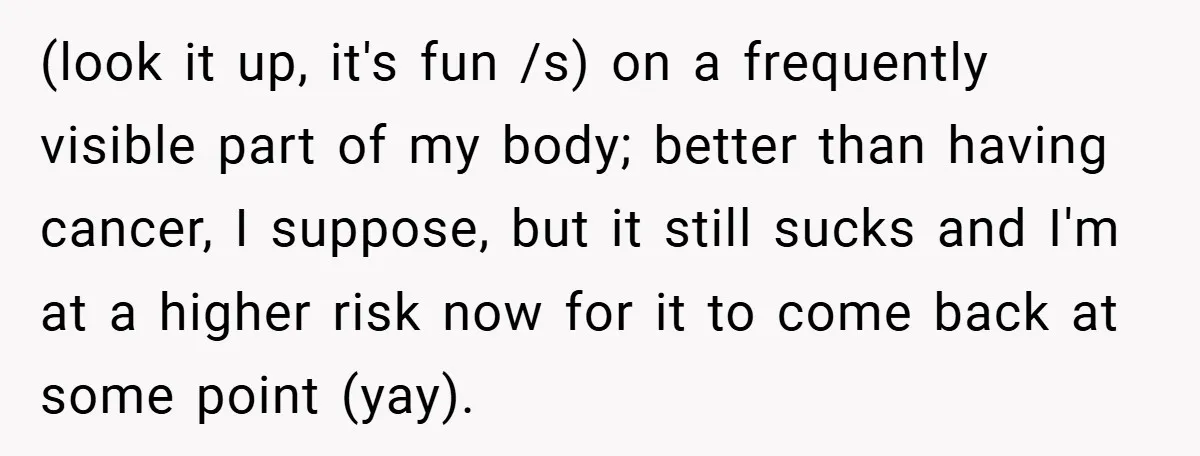 (look it up, it's fun /s) on a frequently visible part of my body; better than having cancer, I suppose, but it still sucks and I'm at a higher risk...