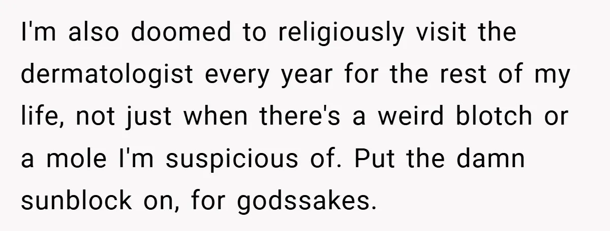 I'm also doomed to religiously visit the dermatologist every year for the rest of my life, not just when there's a weird blotch or a mole I'm suspicious of. Put...