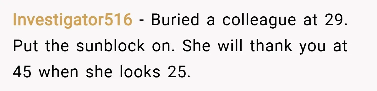 Investigator516 − Buried a colleague at 29. Put the sunblock on. She will thank you at 45 when she looks 25.