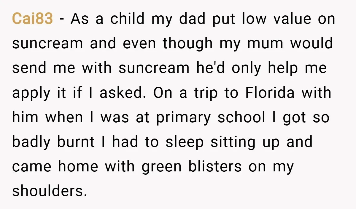 Cai83 − As a child my dad put low value on suncream and even though my mum would send me with suncream he'd only help me apply it if I...