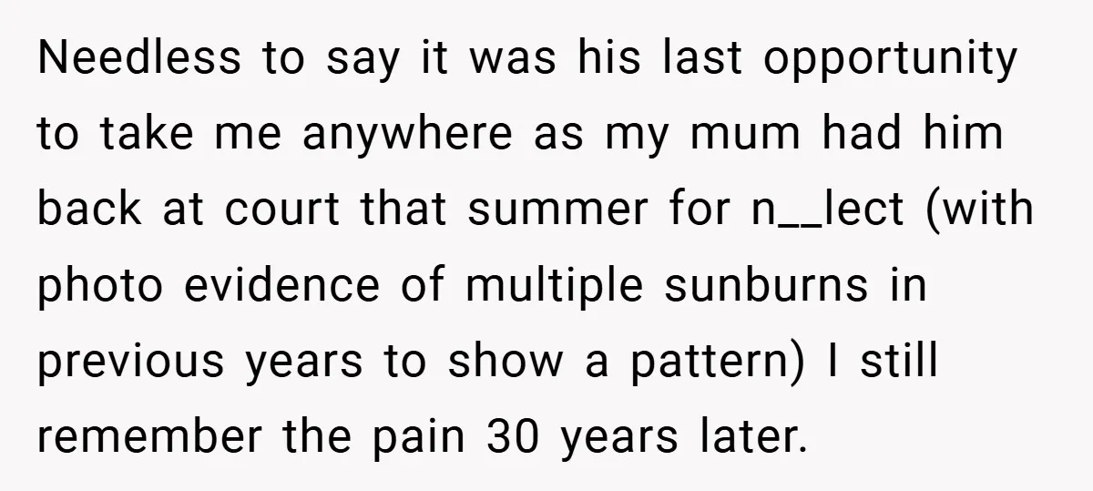 Needless to say it was his last opportunity to take me anywhere as my mum had him back at court that summer for n__lect (with photo evidence of multiple sunburns...
