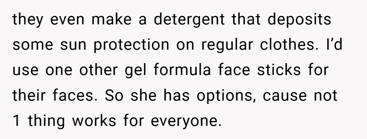 they even make a detergent that deposits some sun protection on regular clothes. I’d use one other gel formula face sticks for their faces. So she has options, cause not...