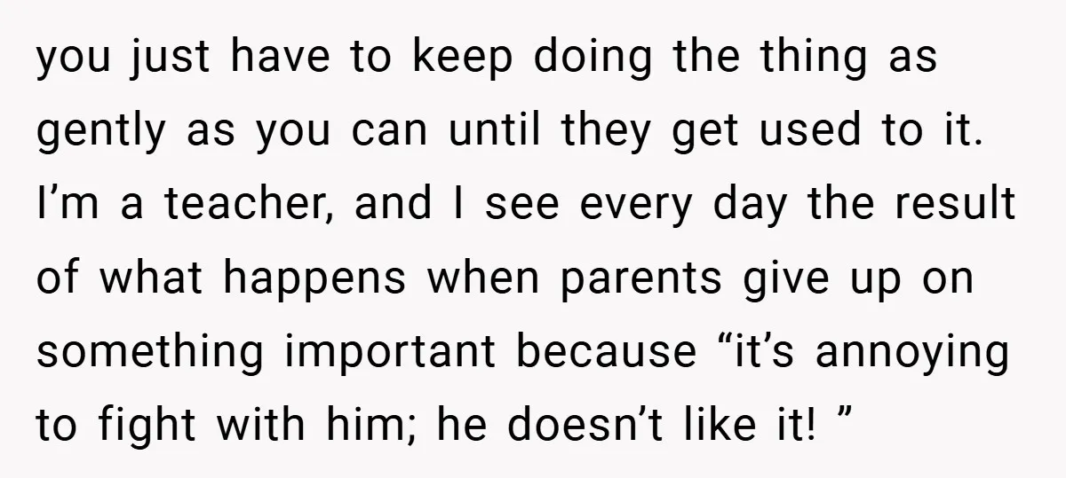 you just have to keep doing the thing as gently as you can until they get used to it. I’m a teacher, and I see every day the result of...