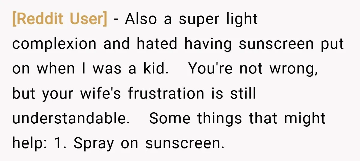 [Reddit User] − Also a super light complexion and hated having sunscreen put on when I was a kid. You're not wrong, but your wife's frustration is still understandable. Some...